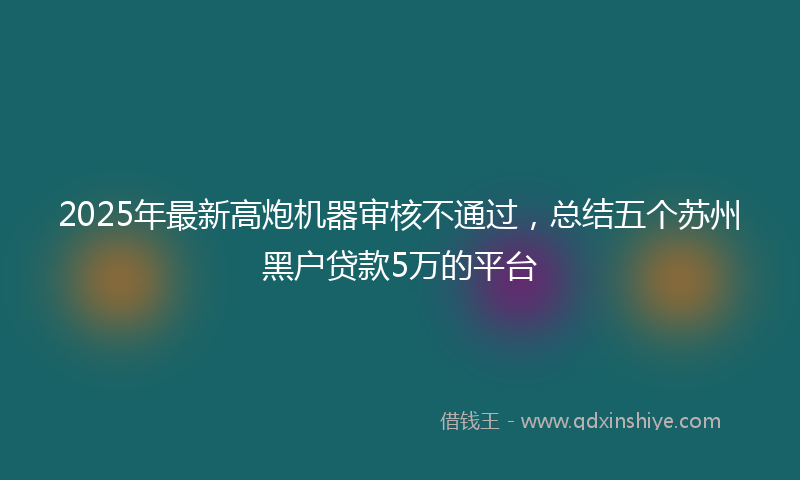 2025年最新高炮机器审核不通过，总结五个苏州黑户贷款5万的平台