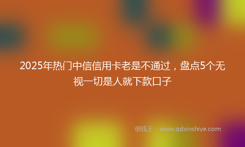 2025年热门中信信用卡老是不通过，盘点5个无视一切是人就下款口子