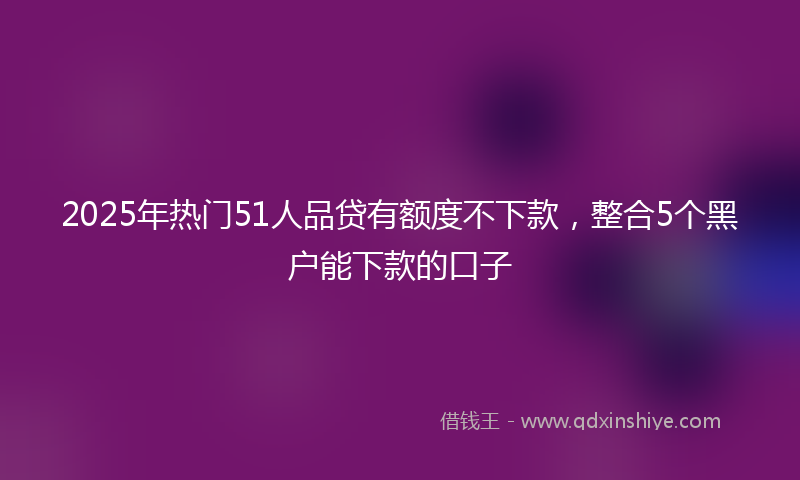 2025年热门51人品贷有额度不下款，整合5个黑户能下款的口子