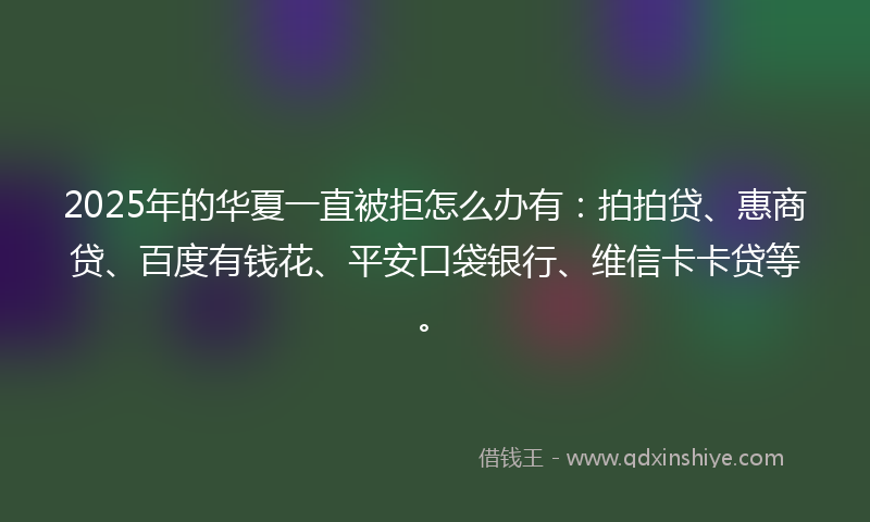 2025年的华夏一直被拒怎么办有：拍拍贷、惠商贷、百度有钱花、平安口袋银行、维信卡卡贷等。