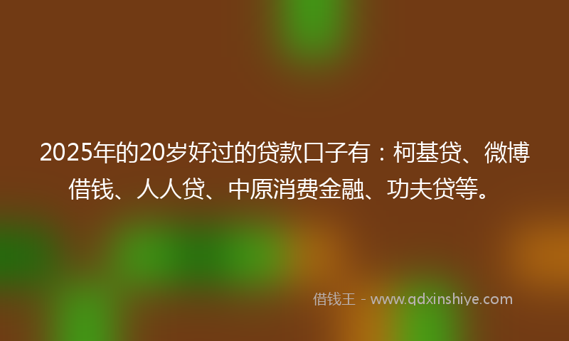 2025年的20岁好过的贷款口子有：柯基贷、微博借钱、人人贷、中原消费金融、功夫贷等。