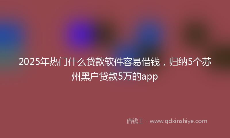 2025年热门什么贷款软件容易借钱，归纳5个苏州黑户贷款5万的app