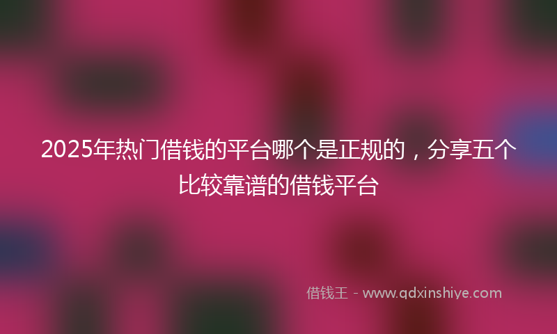 2025年热门借钱的平台哪个是正规的，分享五个比较靠谱的借钱平台