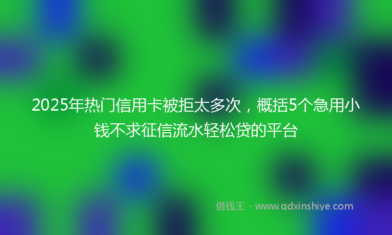 2025年热门信用卡被拒太多次，概括5个急用小钱不求征信流水轻松贷的平台