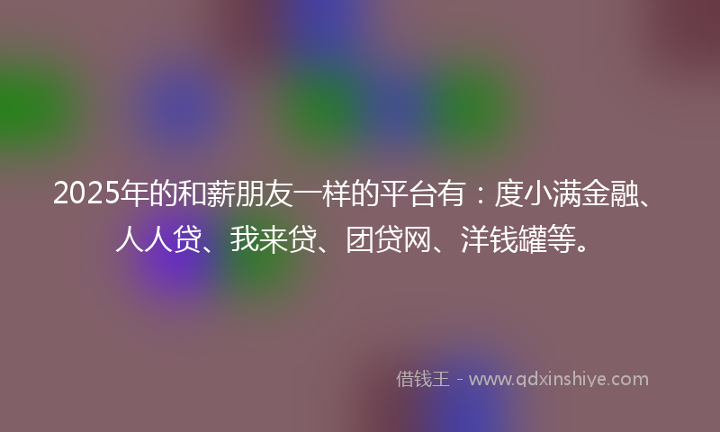 2025年的和薪朋友一样的平台有：度小满金融、人人贷、我来贷、团贷网、洋钱罐等。