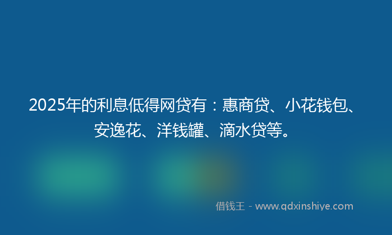2025年的利息低得网贷有：惠商贷、小花钱包、安逸花、洋钱罐、滴水贷等。