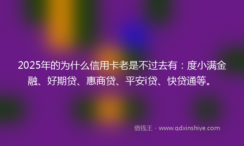 2025年的为什么信用卡老是不过去有：度小满金融、好期贷、惠商贷、平安i贷、快贷通等。