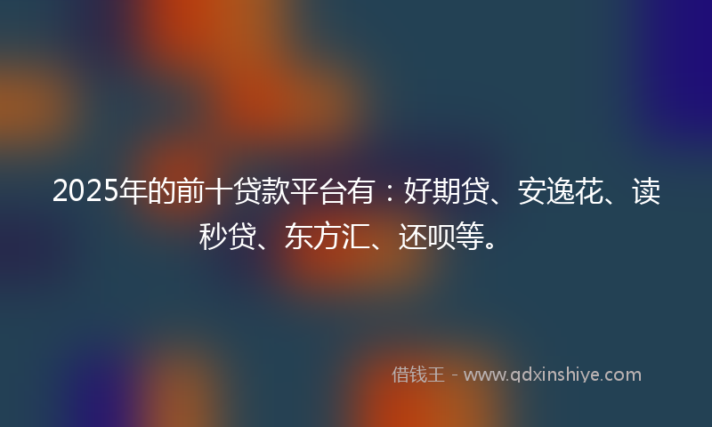 2025年的前十贷款平台有：好期贷、安逸花、读秒贷、东方汇、还呗等。