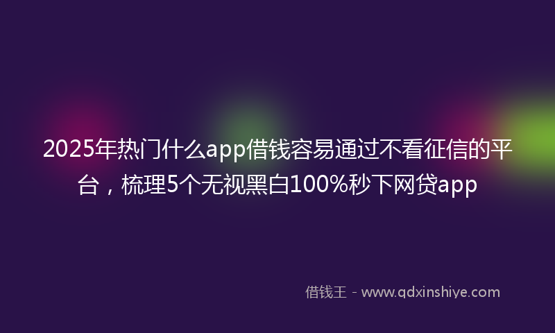 2025年热门什么app借钱容易通过不看征信的平台，梳理5个无视黑白100%秒下网贷app