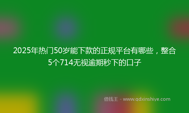 2025年热门50岁能下款的正规平台有哪些，整合5个714无视逾期秒下的口子