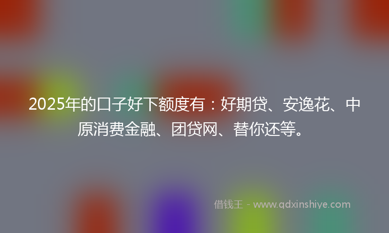 2025年的口子好下额度有：好期贷、安逸花、中原消费金融、团贷网、替你还等。