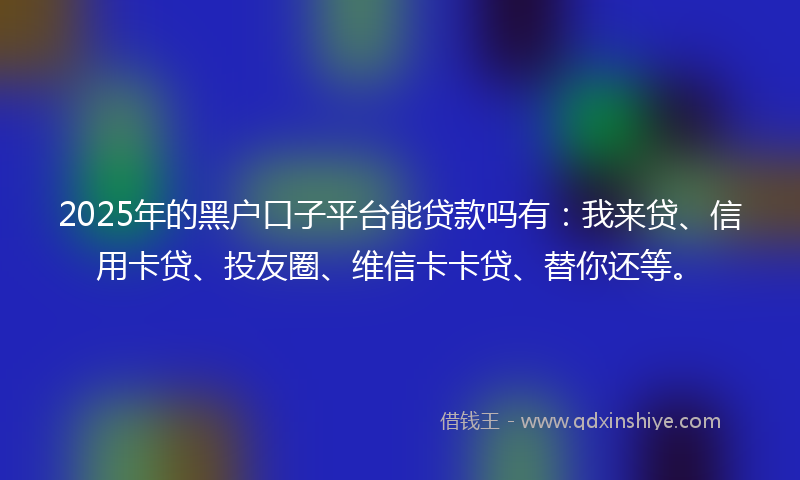 2025年的黑户口子平台能贷款吗有：我来贷、信用卡贷、投友圈、维信卡卡贷、替你还等。