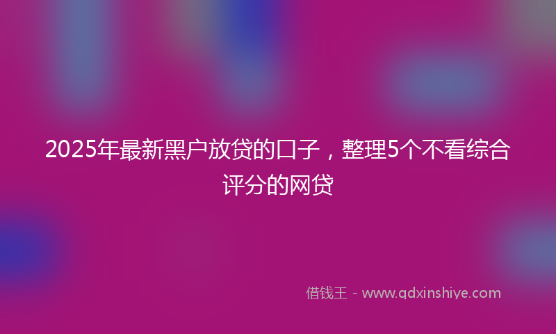 2025年最新黑户放贷的口子，整理5个不看综合评分的网贷