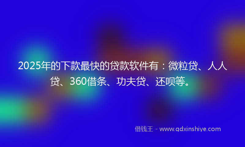 2025年的下款最快的贷款软件有：微粒贷、人人贷、360借条、功夫贷、还呗等。