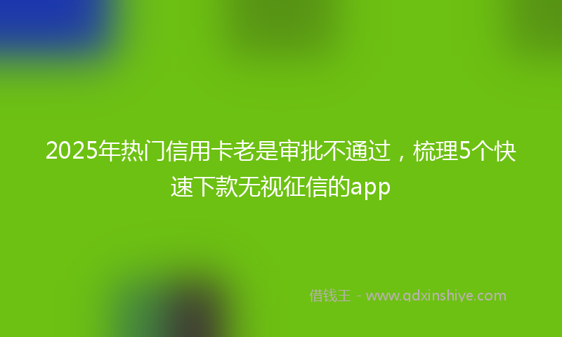 2025年热门信用卡老是审批不通过，梳理5个快速下款无视征信的app