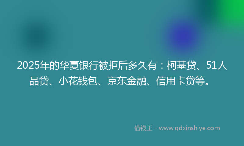 2025年的华夏银行被拒后多久有：柯基贷、51人品贷、小花钱包、京东金融、信用卡贷等。
