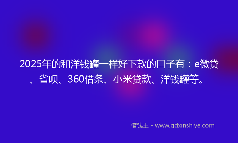 2025年的和洋钱罐一样好下款的口子有：e微贷、省呗、360借条、小米贷款、洋钱罐等。