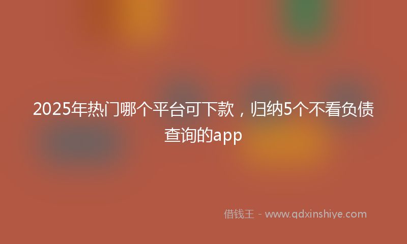 2025年热门哪个平台可下款，归纳5个不看负债查询的app