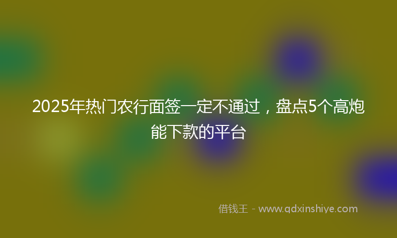 2025年热门农行面签一定不通过，盘点5个高炮能下款的平台
