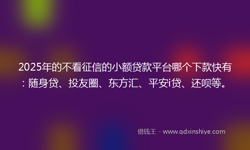 2025年的不看征信的小额贷款平台哪个下款快有：随身贷、投友圈、东方汇、平安i贷、还呗等。