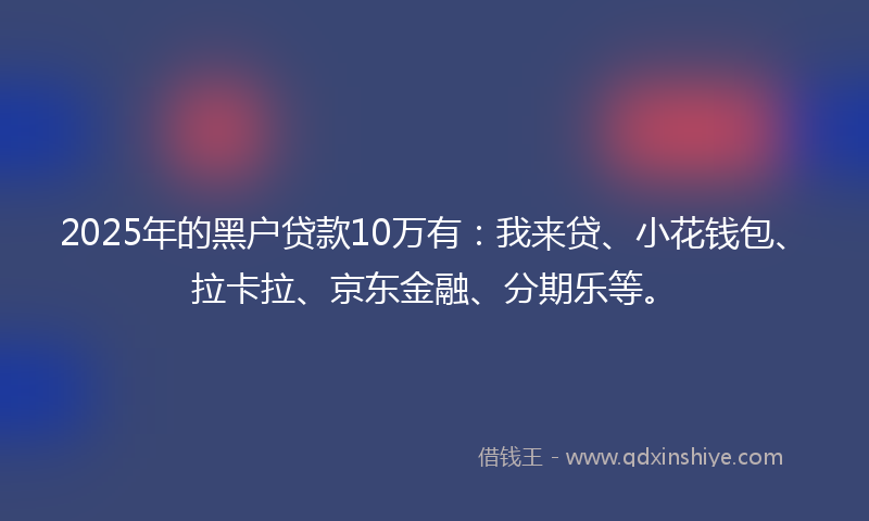 2025年的黑户贷款10万有：我来贷、小花钱包、拉卡拉、京东金融、分期乐等。