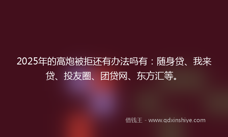 2025年的高炮被拒还有办法吗有：随身贷、我来贷、投友圈、团贷网、东方汇等。