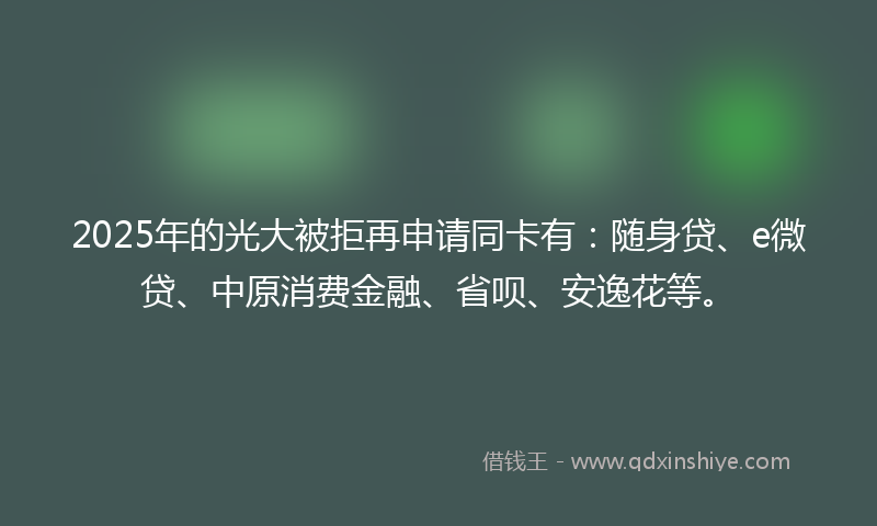 2025年的光大被拒再申请同卡有：随身贷、e微贷、中原消费金融、省呗、安逸花等。