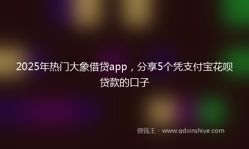 2025年热门大象借贷app，分享5个凭支付宝花呗贷款的口子