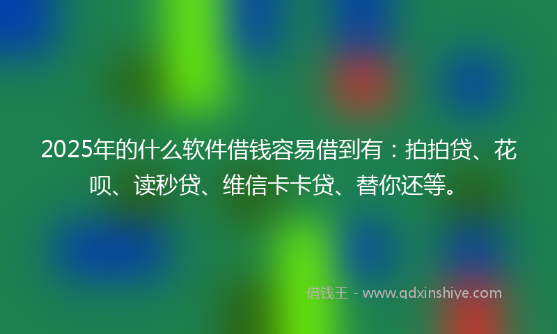 2025年的什么软件借钱容易借到有：拍拍贷、花呗、读秒贷、维信卡卡贷、替你还等。