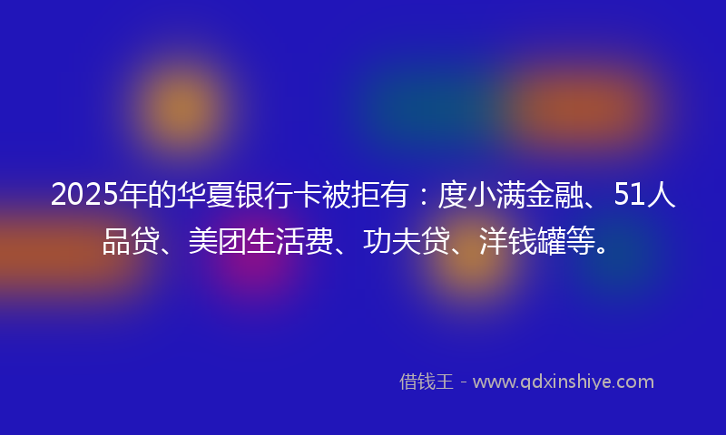 2025年的华夏银行卡被拒有：度小满金融、51人品贷、美团生活费、功夫贷、洋钱罐等。