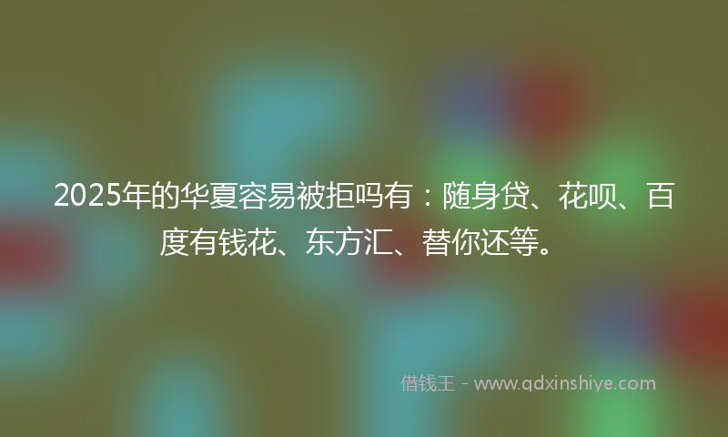 2025年的华夏容易被拒吗有：随身贷、花呗、百度有钱花、东方汇、替你还等。