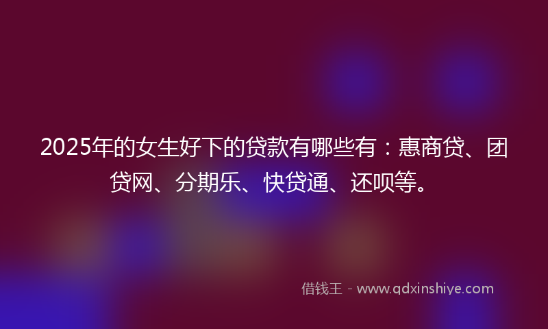 2025年的女生好下的贷款有哪些有：惠商贷、团贷网、分期乐、快贷通、还呗等。