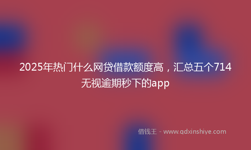 2025年热门什么网贷借款额度高，汇总五个714无视逾期秒下的app