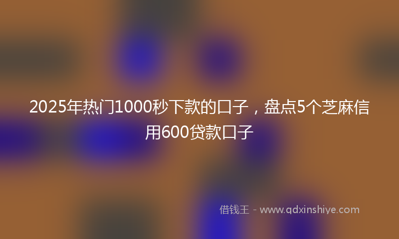 2025年热门1000秒下款的口子，盘点5个芝麻信用600贷款口子