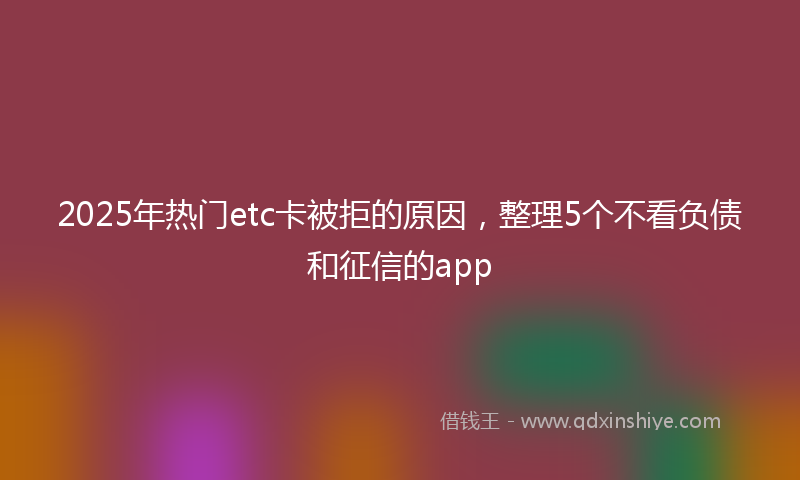 2025年热门etc卡被拒的原因，整理5个不看负债和征信的app