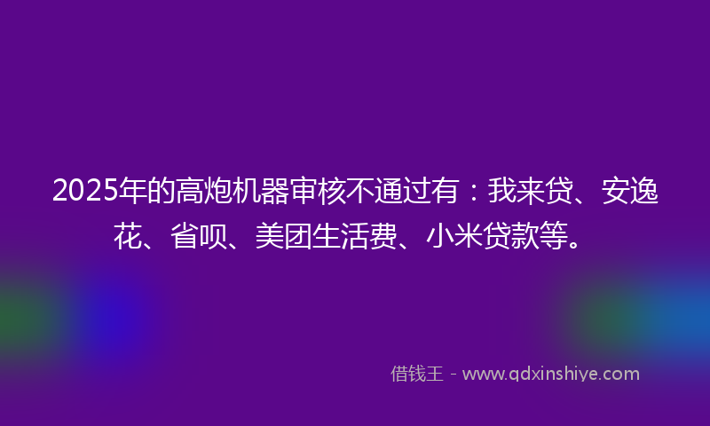 2025年的高炮机器审核不通过有：我来贷、安逸花、省呗、美团生活费、小米贷款等。
