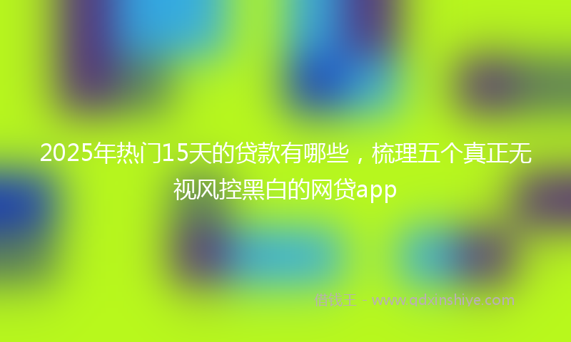 2025年热门15天的贷款有哪些，梳理五个真正无视风控黑白的网贷app