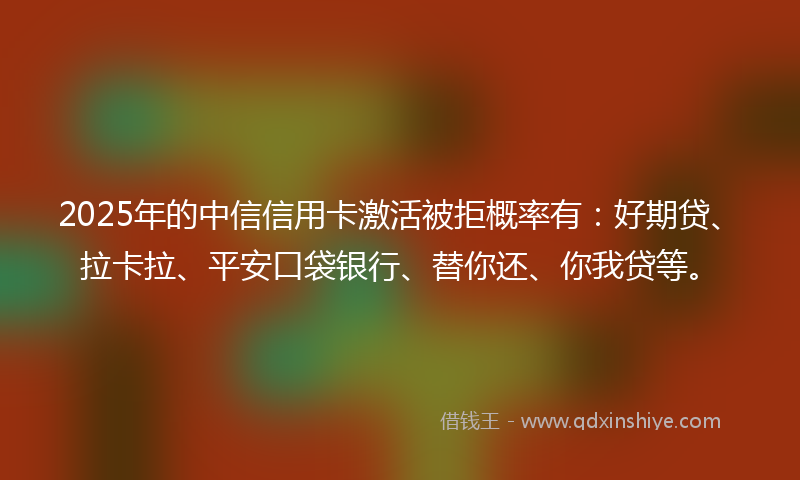 2025年的中信信用卡激活被拒概率有：好期贷、拉卡拉、平安口袋银行、替你还、你我贷等。