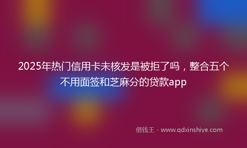 2025年热门信用卡未核发是被拒了吗，整合五个不用面签和芝麻分的贷款app