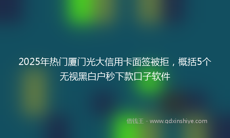 2025年热门厦门光大信用卡面签被拒，概括5个无视黑白户秒下款口子软件