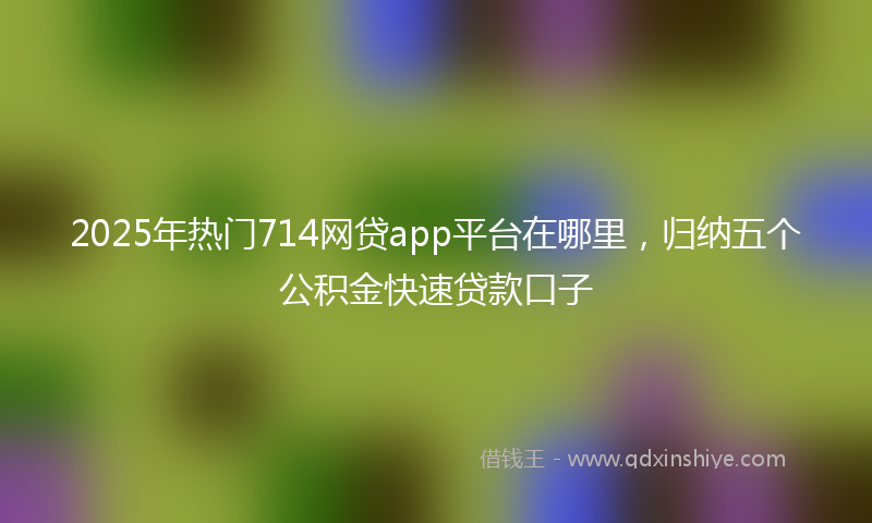 2025年热门714网贷app平台在哪里，归纳五个公积金快速贷款口子