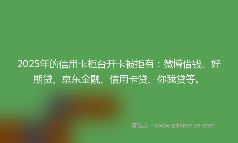 2025年的信用卡柜台开卡被拒有：微博借钱、好期贷、京东金融、信用卡贷、你我贷等。