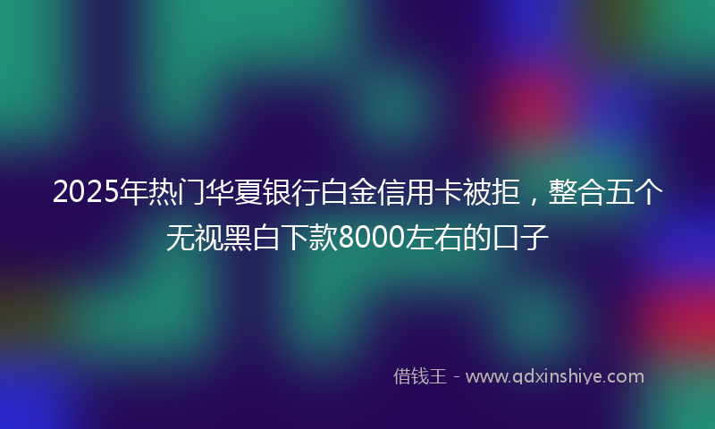 2025年热门华夏银行白金信用卡被拒，整合五个无视黑白下款8000左右的口子