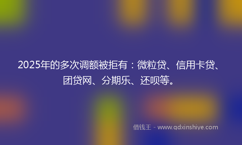 2025年的多次调额被拒有：微粒贷、信用卡贷、团贷网、分期乐、还呗等。