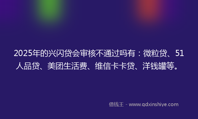 2025年的兴闪贷会审核不通过吗有：微粒贷、51人品贷、美团生活费、维信卡卡贷、洋钱罐等。