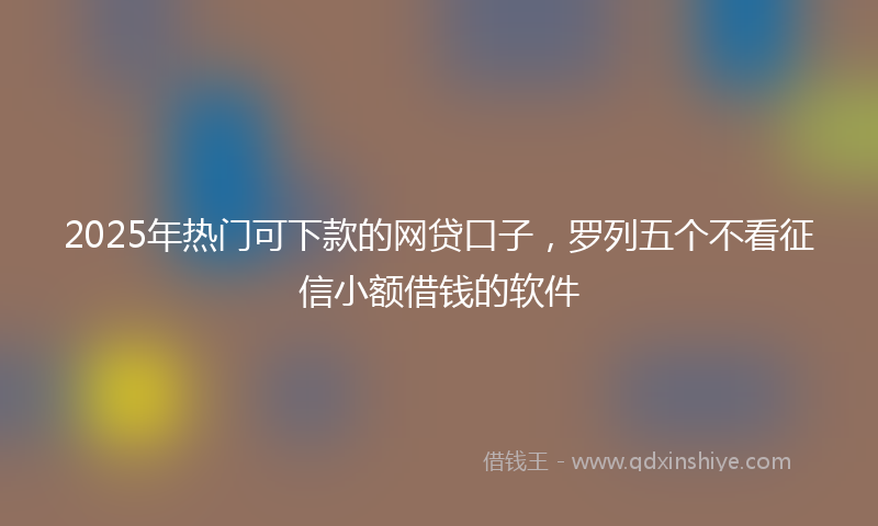 2025年热门可下款的网贷口子，罗列五个不看征信小额借钱的软件