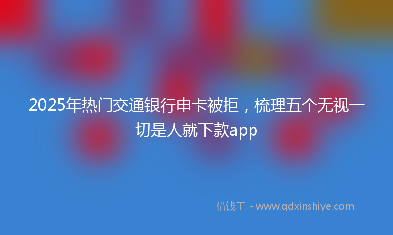 2025年热门交通银行申卡被拒，梳理五个无视一切是人就下款app