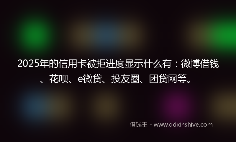 2025年的信用卡被拒进度显示什么有：微博借钱、花呗、e微贷、投友圈、团贷网等。