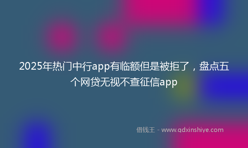 2025年热门中行app有临额但是被拒了，盘点五个网贷无视不查征信app