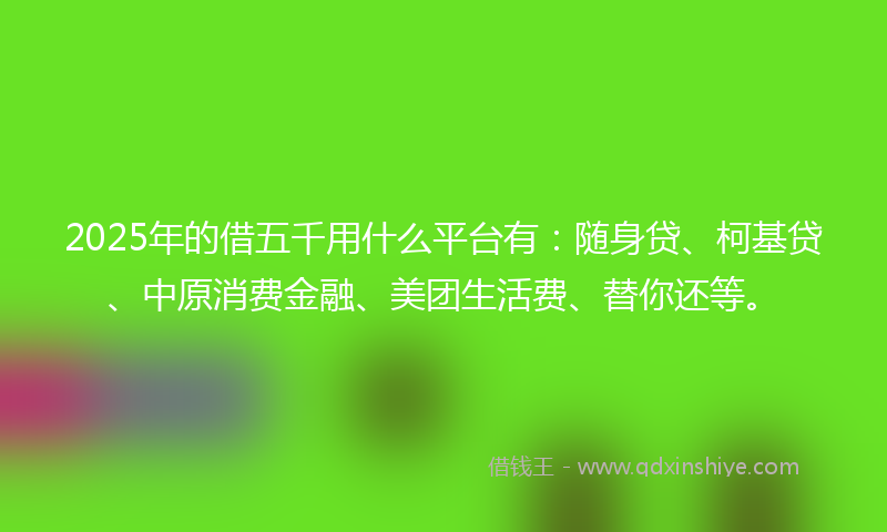 2025年的借五千用什么平台有：随身贷、柯基贷、中原消费金融、美团生活费、替你还等。